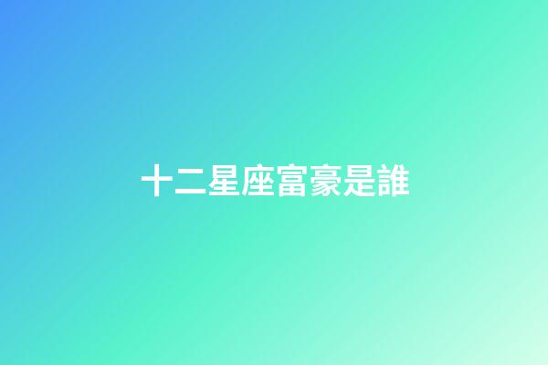 十二星座富豪是誰-第1張-星座運勢-玄機派