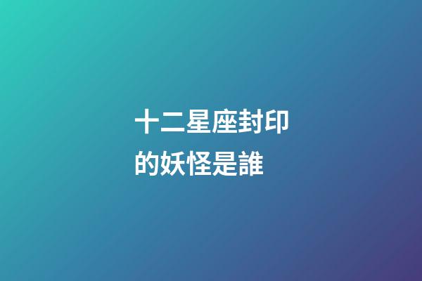 十二星座封印的妖怪是誰-第1張-星座運勢-玄機派