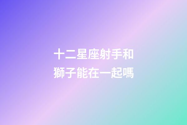 十二星座射手和獅子能在一起嗎-第1張-星座運勢-玄機派