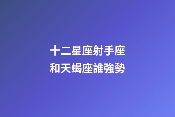 十二星座射手座和天蝎座誰強勢-第1張-星座運勢-玄機派