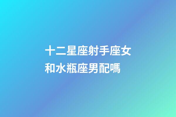 十二星座射手座女和水瓶座男配嗎-第1張-星座運勢-玄機派