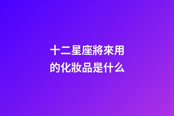 十二星座將來用的化妝品是什么-第1張-星座運勢-玄機派