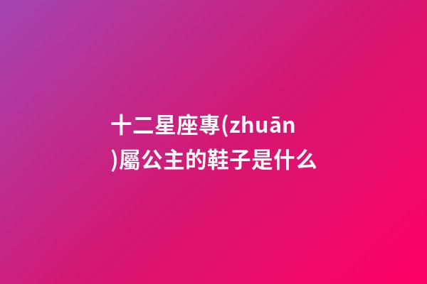 十二星座專(zhuān)屬公主的鞋子是什么-第1張-星座運(yùn)勢(shì)-玄機(jī)派