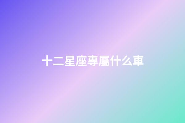 十二星座專屬什么車-第1張-星座運勢-玄機派