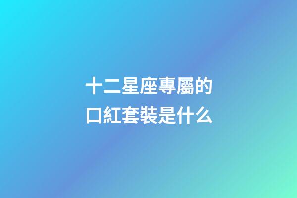 十二星座專屬的口紅套裝是什么-第1張-星座運勢-玄機派
