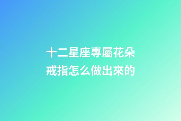 十二星座專屬花朵戒指怎么做出來的-第1張-星座運勢-玄機派