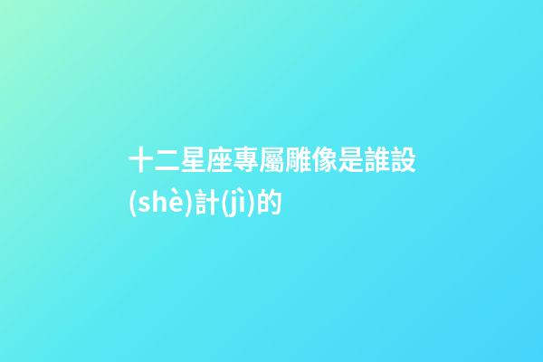 十二星座專屬雕像是誰設(shè)計(jì)的-第1張-星座運(yùn)勢(shì)-玄機(jī)派