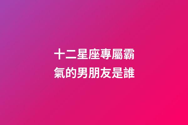 十二星座專屬霸氣的男朋友是誰-第1張-星座運勢-玄機派