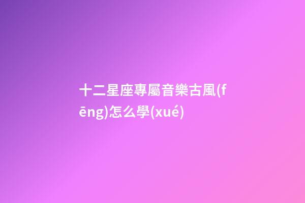 十二星座專屬音樂古風(fēng)怎么學(xué)-第1張-星座運(yùn)勢(shì)-玄機(jī)派