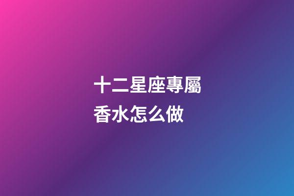十二星座專屬香水怎么做-第1張-星座運勢-玄機派