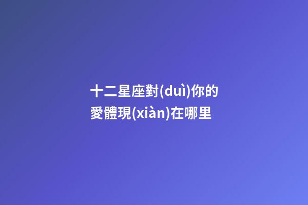 十二星座對(duì)你的愛體現(xiàn)在哪里-第1張-星座運(yùn)勢(shì)-玄機(jī)派