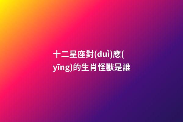 十二星座對(duì)應(yīng)的生肖怪獸是誰-第1張-星座運(yùn)勢(shì)-玄機(jī)派
