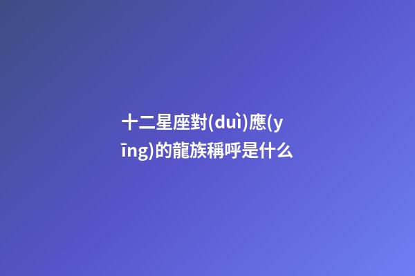 十二星座對(duì)應(yīng)的龍族稱呼是什么