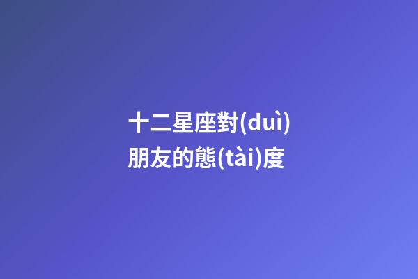 十二星座對(duì)朋友的態(tài)度-第1張-星座運(yùn)勢(shì)-玄機(jī)派