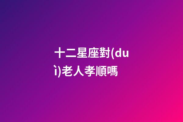 十二星座對(duì)老人孝順嗎-第1張-星座運(yùn)勢(shì)-玄機(jī)派