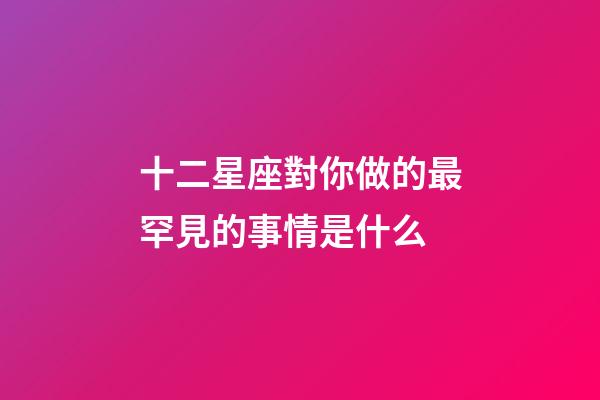 十二星座對你做的最罕見的事情是什么