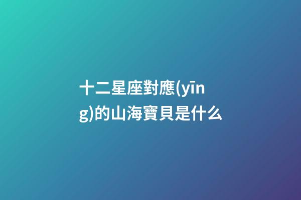 十二星座對應(yīng)的山海寶貝是什么-第1張-星座運(yùn)勢-玄機(jī)派