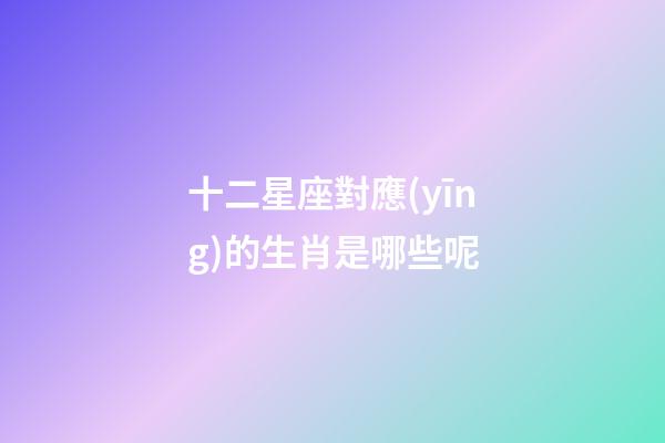 十二星座對應(yīng)的生肖是哪些呢-第1張-星座運勢-玄機派
