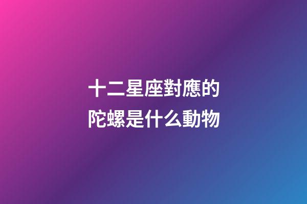 十二星座對應的陀螺是什么動物-第1張-星座運勢-玄機派