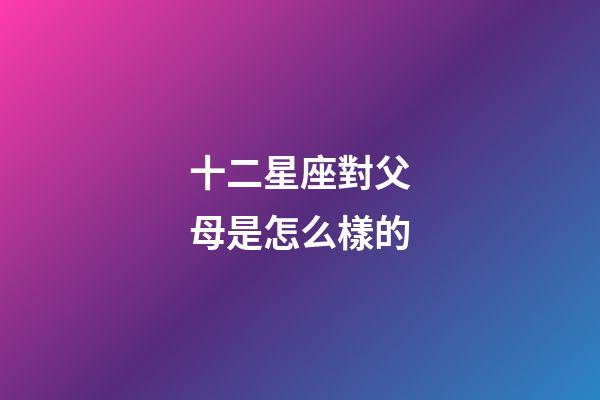 十二星座對父母是怎么樣的-第1張-星座運勢-玄機派