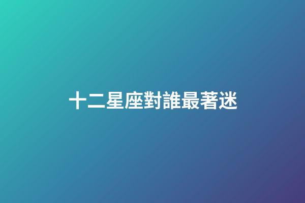 十二星座對誰最著迷-第1張-星座運勢-玄機派