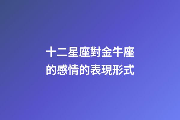 十二星座對金牛座的感情的表現形式-第1張-星座運勢-玄機派