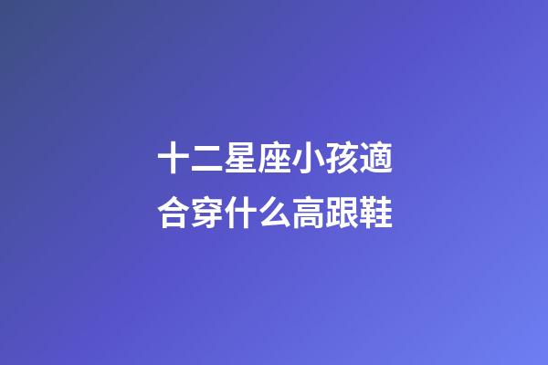 十二星座小孩適合穿什么高跟鞋-第1張-星座運勢-玄機派