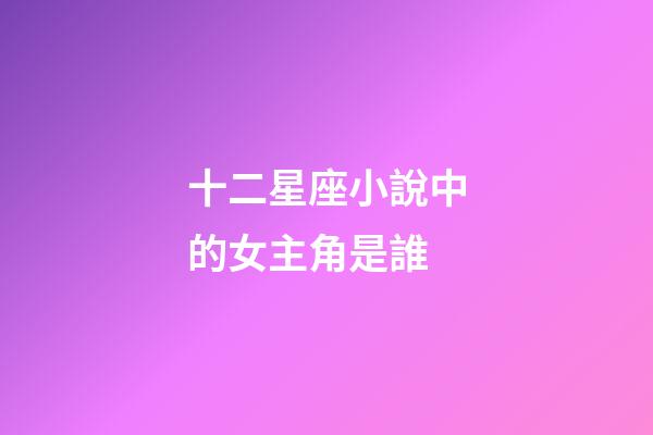 十二星座小說中的女主角是誰-第1張-星座運勢-玄機派