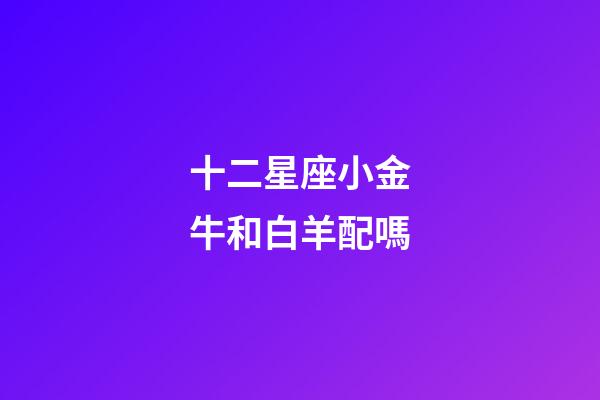 十二星座小金牛和白羊配嗎-第1張-星座運(yùn)勢(shì)-玄機(jī)派
