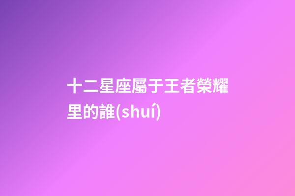 十二星座屬于王者榮耀里的誰(shuí)-第1張-星座運(yùn)勢(shì)-玄機(jī)派