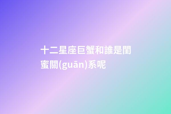 十二星座巨蟹和誰是閨蜜關(guān)系呢-第1張-星座運勢-玄機派