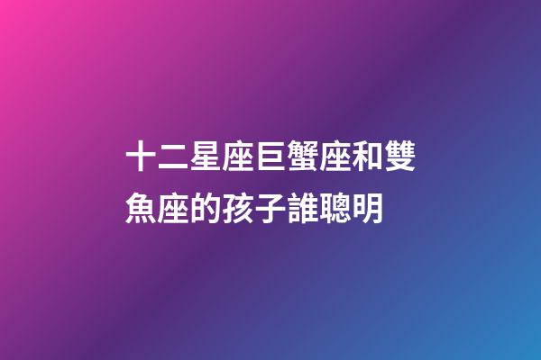 十二星座巨蟹座和雙魚座的孩子誰聰明-第1張-星座運勢-玄機派