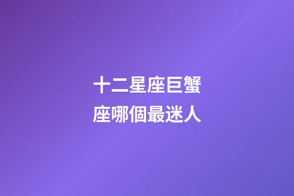 十二星座巨蟹座哪個最迷人-第1張-星座運勢-玄機派