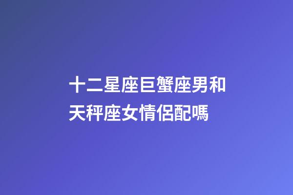 十二星座巨蟹座男和天秤座女情侶配嗎-第1張-星座運勢-玄機派