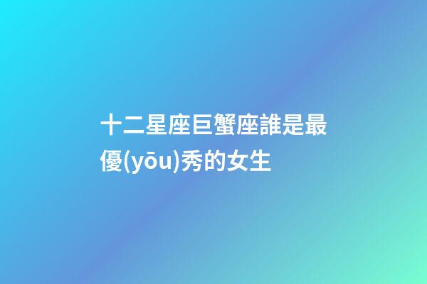 十二星座巨蟹座誰是最優(yōu)秀的女生-第1張-星座運(yùn)勢-玄機(jī)派