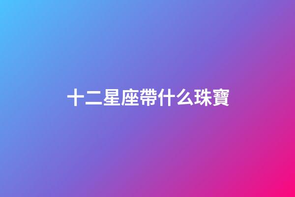 十二星座帶什么珠寶-第1張-星座運勢-玄機派