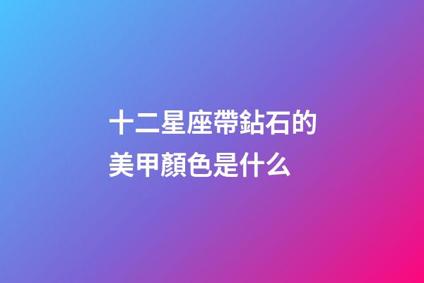 十二星座帶鉆石的美甲顏色是什么-第1張-星座運勢-玄機派