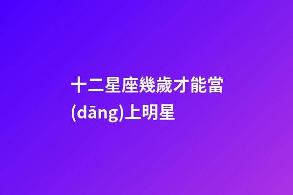十二星座幾歲才能當(dāng)上明星-第1張-星座運(yùn)勢-玄機(jī)派