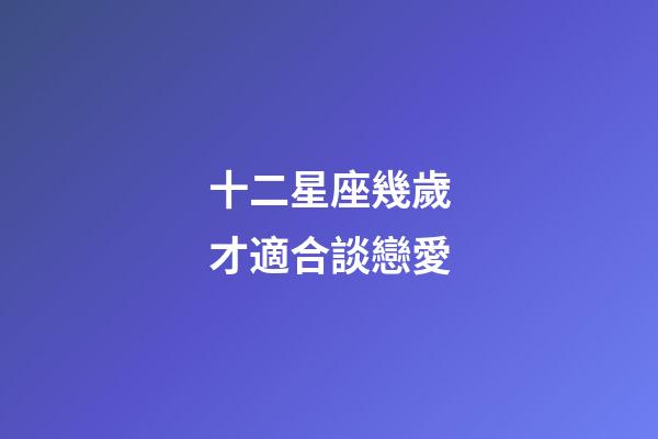 十二星座幾歲才適合談戀愛-第1張-星座運(yùn)勢-玄機(jī)派