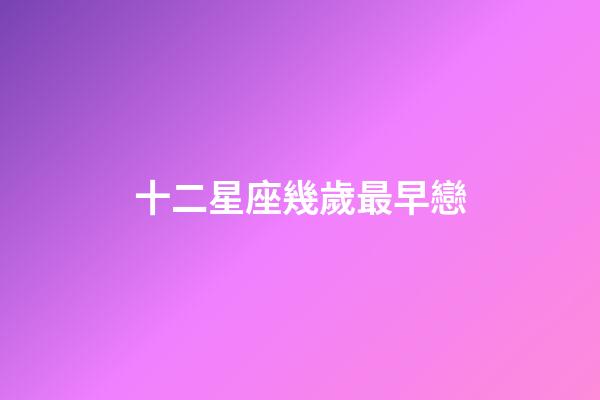 十二星座幾歲最早戀-第1張-星座運勢-玄機派