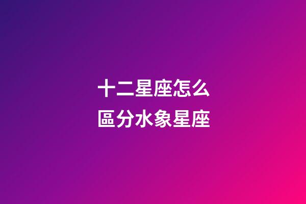 十二星座怎么區分水象星座-第1張-星座運勢-玄機派