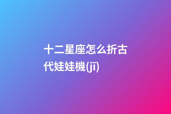 十二星座怎么折古代娃娃機(jī)-第1張-星座運(yùn)勢-玄機(jī)派