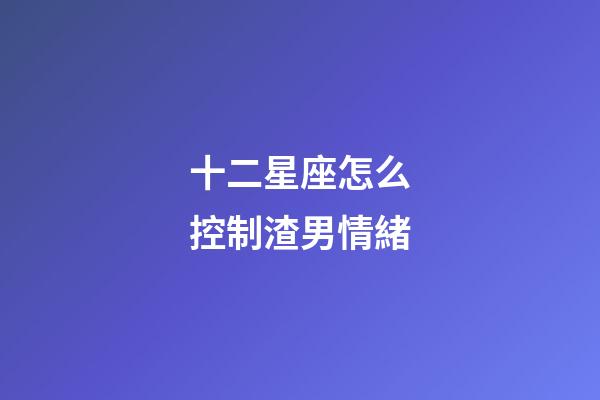 十二星座怎么控制渣男情緒-第1張-星座運勢-玄機派