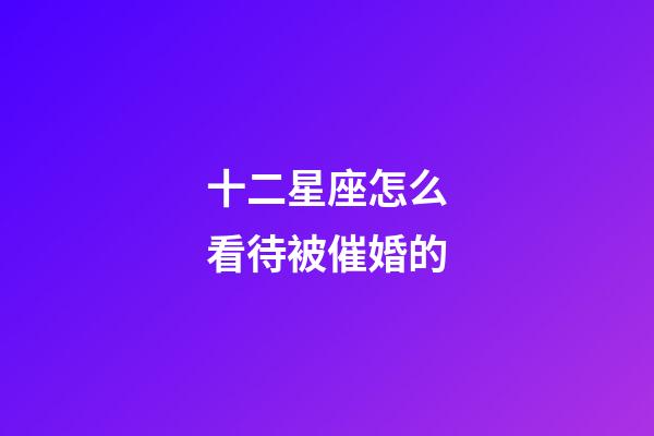 十二星座怎么看待被催婚的-第1張-星座運勢-玄機派