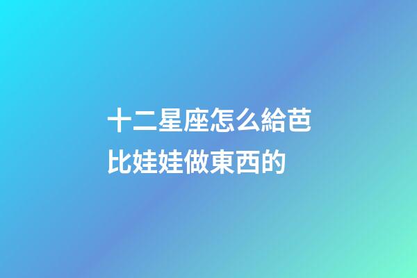 十二星座怎么給芭比娃娃做東西的-第1張-星座運勢-玄機派