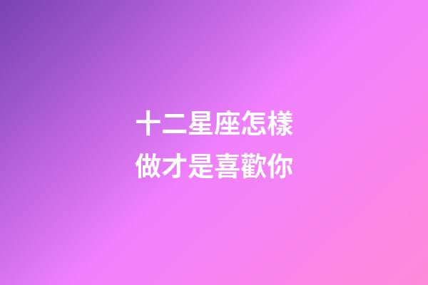 十二星座怎樣做才是喜歡你-第1張-星座運勢-玄機派
