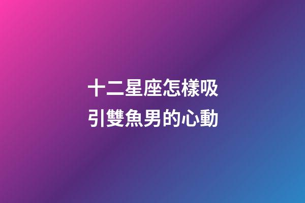 十二星座怎樣吸引雙魚男的心動-第1張-星座運勢-玄機派