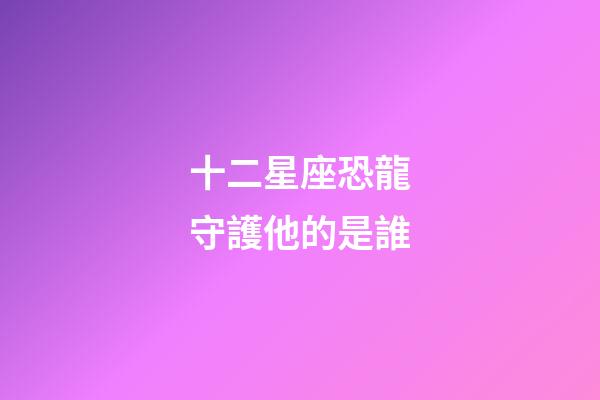 十二星座恐龍守護他的是誰-第1張-星座運勢-玄機派