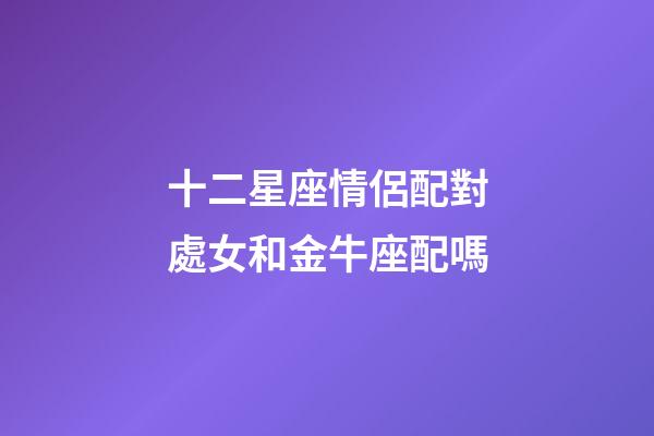 十二星座情侶配對處女和金牛座配嗎-第1張-星座運勢-玄機派