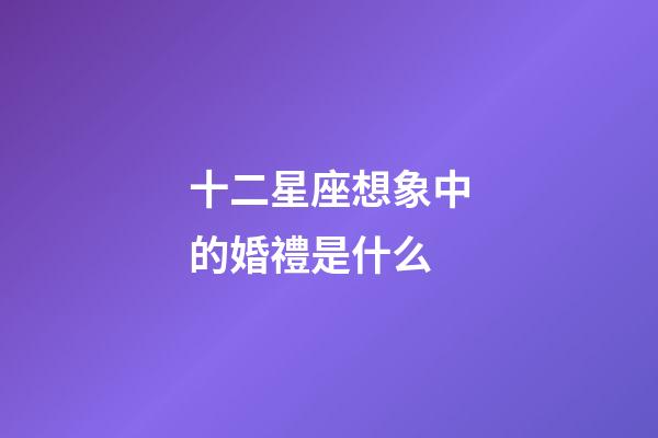 十二星座想象中的婚禮是什么-第1張-星座運勢-玄機派